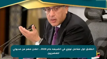 انطلاق أول مفاعل نووي في الضبعة عام 2028.. إعلان مهم من مدبولي للمصريين